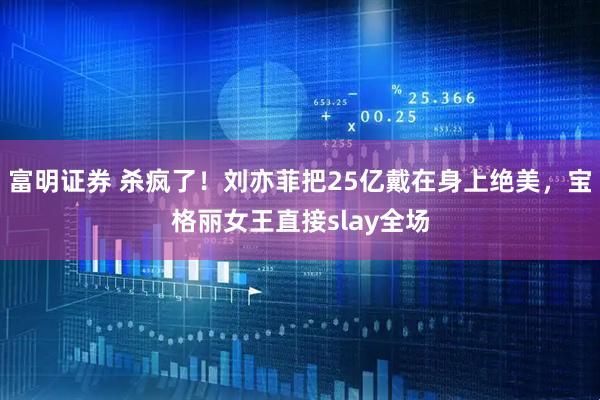 富明证券 杀疯了！刘亦菲把25亿戴在身上绝美，宝格丽女王直接slay全场