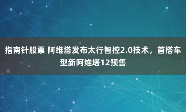 指南针股票 阿维塔发布太行智控2.0技术，首搭车型新阿维塔12预售