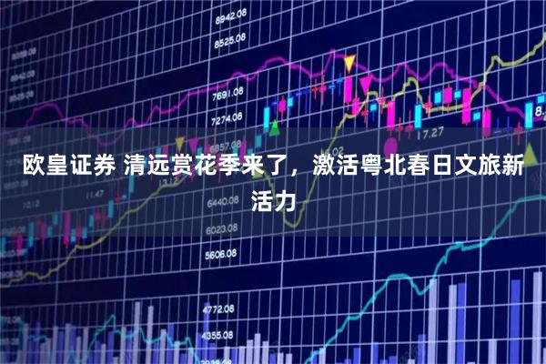 欧皇证券 清远赏花季来了，激活粤北春日文旅新活力