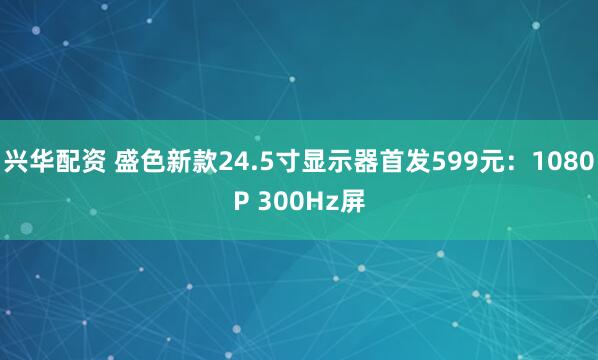兴华配资 盛色新款24.5寸显示器首发599元：1080P 300Hz屏